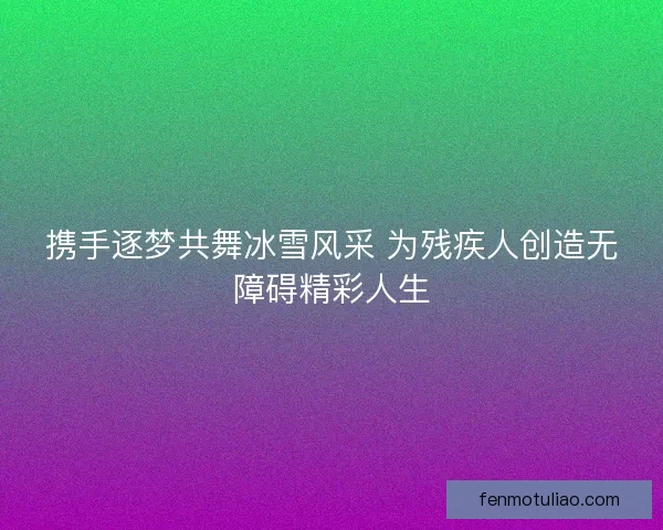 携手逐梦共舞冰雪风采 为残疾人创造无障碍精彩人生