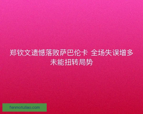 郑钦文遗憾落败萨巴伦卡 全场失误增多未能扭转局势