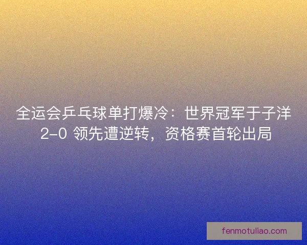 全运会乒乓球单打爆冷：世界冠军于子洋 2-0 领先遭逆转，资格赛首轮出局