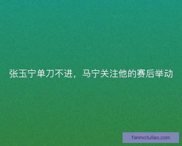 张玉宁单刀不进，马宁关注他的赛后举动