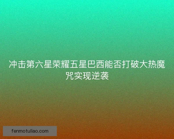 冲击第六星荣耀五星巴西能否打破大热魔咒实现逆袭